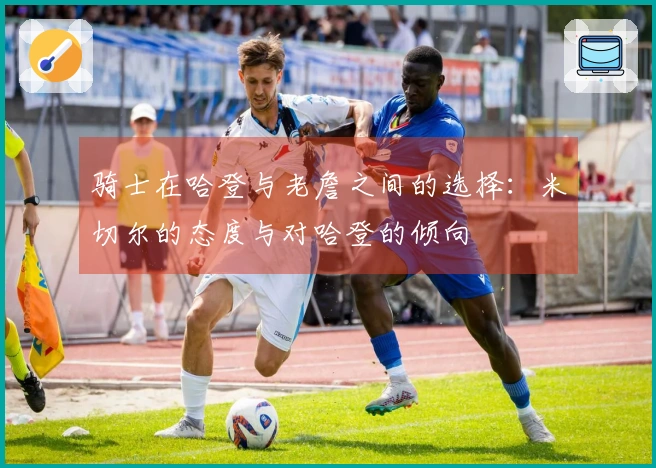 骑士在哈登与老詹之间的选择：米切尔的态度与对哈登的倾向